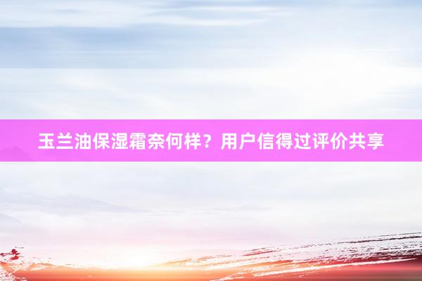 玉兰油保湿霜奈何样？用户信得过评价共享